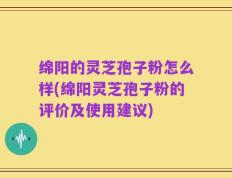 绵阳的灵芝孢子粉怎么样(绵阳灵芝孢子粉的评价及使用建议)