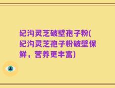 纪沟灵芝破壁孢子粉(纪沟灵芝孢子粉破壁保鲜，营养更丰富)