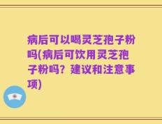 病后可以喝灵芝孢子粉吗(病后可饮用灵芝孢子粉吗？建议和注意事项)
