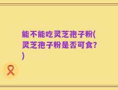能不能吃灵芝孢子粉(灵芝孢子粉是否可食？)
