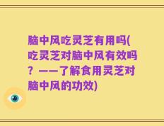 脑中风吃灵芝有用吗(吃灵芝对脑中风有效吗？——了解食用灵芝对脑中风的功效)