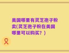 美国哪里有灵芝孢子粉卖(灵芝孢子粉在美国哪里可以购买？)