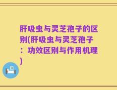 肝吸虫与灵芝孢子的区别(肝吸虫与灵芝孢子：功效区别与作用机理)