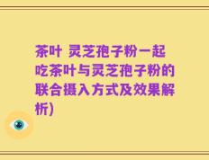 茶叶 灵芝孢子粉一起吃茶叶与灵芝孢子粉的联合摄入方式及效果解析)
