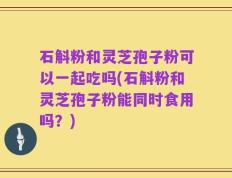 石斛粉和灵芝孢子粉可以一起吃吗(石斛粉和灵芝孢子粉能同时食用吗？)