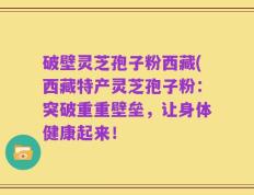 破壁灵芝孢子粉西藏(西藏特产灵芝孢子粉：突破重重壁垒，让身体健康起来！