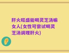 肝火旺盛能喝灵芝汤嘛女人(女性可尝试喝灵芝汤调理肝火)