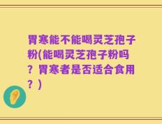 胃寒能不能喝灵芝孢子粉(能喝灵芝孢子粉吗？胃寒者是否适合食用？)