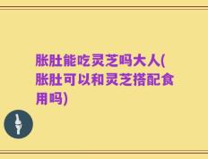 胀肚能吃灵芝吗大人(胀肚可以和灵芝搭配食用吗)