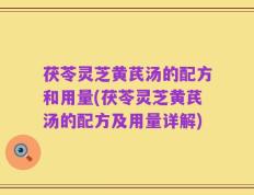 茯苓灵芝黄芪汤的配方和用量(茯苓灵芝黄芪汤的配方及用量详解)