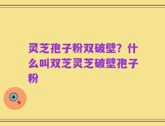 灵芝孢子粉双破壁？什么叫双芝灵芝破壁孢子粉