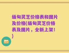 缅甸灵芝价格表和图片及价格(缅甸灵芝价格表及图片，全新上架！)