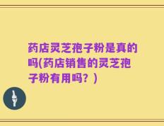 药店灵芝孢子粉是真的吗(药店销售的灵芝孢子粉有用吗？)