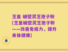芝皇 破壁灵芝孢子粉(芝皇破壁灵芝孢子粉——改善免疫力，提升身体健康)