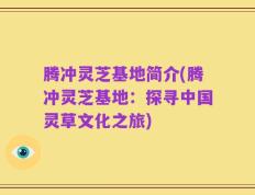 腾冲灵芝基地简介(腾冲灵芝基地：探寻中国灵草文化之旅)