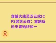 穿越火线灵芝云纹(CFS灵芝云纹：重制反恐王者始终如一