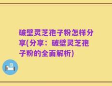 破壁灵芝孢子粉怎样分享(分享：破壁灵芝孢子粉的全面解析)