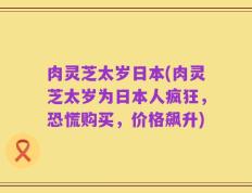肉灵芝太岁日本(肉灵芝太岁为日本人疯狂，恐慌购买，价格飙升)