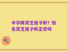 中华牌灵芝孢子粉？敖东灵芝孢子粉正宗吗