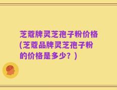 芝蔻牌灵芝孢子粉价格(芝蔻品牌灵芝孢子粉的价格是多少？)
