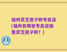福州灵芝孢子粉专卖店(福州有哪些专卖店销售灵芝孢子粉？)