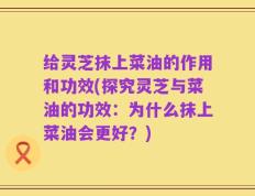 给灵芝抹上菜油的作用和功效(探究灵芝与菜油的功效：为什么抹上菜油会更好？)