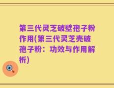 第三代灵芝破壁孢子粉作用(第三代灵芝壳破孢子粉：功效与作用解析)