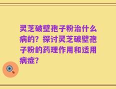 灵芝破壁孢子粉治什么病的？探讨灵芝破壁孢子粉的药理作用和适用病症？