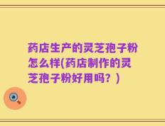 药店生产的灵芝孢子粉怎么样(药店制作的灵芝孢子粉好用吗？)