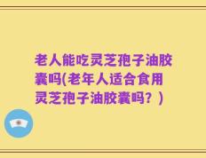 老人能吃灵芝孢子油胶囊吗(老年人适合食用灵芝孢子油胶囊吗？)