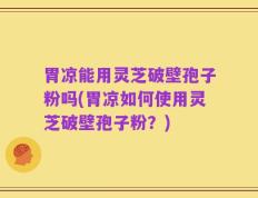 胃凉能用灵芝破壁孢子粉吗(胃凉如何使用灵芝破壁孢子粉？)