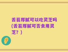 舌苔厚腻可以吃灵芝吗(舌苔厚腻可否食用灵芝？)
