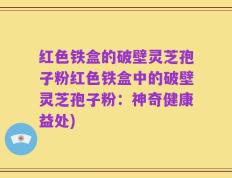 红色铁盒的破壁灵芝孢子粉红色铁盒中的破壁灵芝孢子粉：神奇健康益处)
