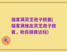 福客满灵芝孢子胶囊(福客满推出灵芝孢子胶囊，助你健康达标)