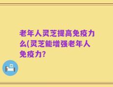 老年人灵芝提高免疫力么(灵芝能增强老年人免疫力？