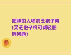 肥胖的人喝灵芝孢子粉(灵芝孢子粉可减轻肥胖问题)