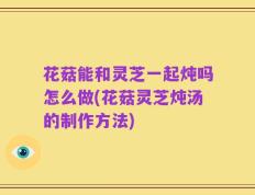 花菇能和灵芝一起炖吗怎么做(花菇灵芝炖汤的制作方法)
