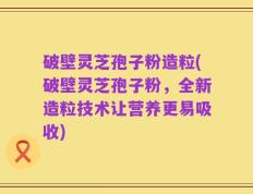 破壁灵芝孢子粉造粒(破壁灵芝孢子粉，全新造粒技术让营养更易吸收)