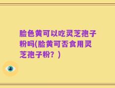 脸色黄可以吃灵芝孢子粉吗(脸黄可否食用灵芝孢子粉？)