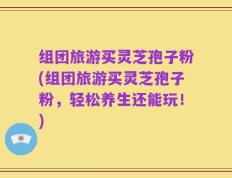 组团旅游买灵芝孢子粉(组团旅游买灵芝孢子粉，轻松养生还能玩！)