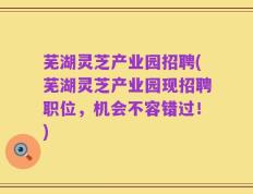 芜湖灵芝产业园招聘(芜湖灵芝产业园现招聘职位，机会不容错过！)