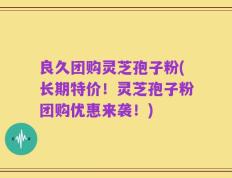 良久团购灵芝孢子粉(长期特价！灵芝孢子粉团购优惠来袭！)