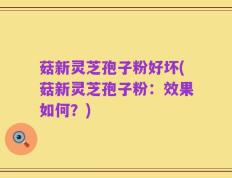 菇新灵芝孢子粉好坏(菇新灵芝孢子粉：效果如何？)