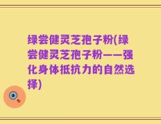 绿尝健灵芝孢子粉(绿尝健灵芝孢子粉——强化身体抵抗力的自然选择)