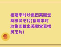 福建李时珍集团芙顺堂葛根灵芝片(福建李时珍集团推出芙顺堂葛根灵芝片)