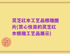 灵芝红木工艺品根雕图片(赏心悦目的灵芝红木根雕工艺品展示)