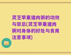 灵芝苹果猪肉粥的功效与禁忌(灵芝苹果猪肉粥对身体的好处与食用注意事项)