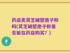 药店卖灵芝破壁孢子粉吗(灵芝破壁孢子粉是否能在药店购买？)