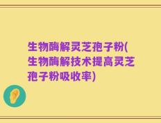 生物酶解灵芝孢子粉(生物酶解技术提高灵芝孢子粉吸收率)