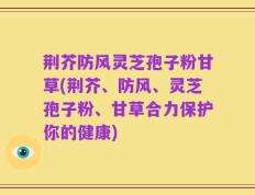 荆芥防风灵芝孢子粉甘草(荆芥、防风、灵芝孢子粉、甘草合力保护你的健康)